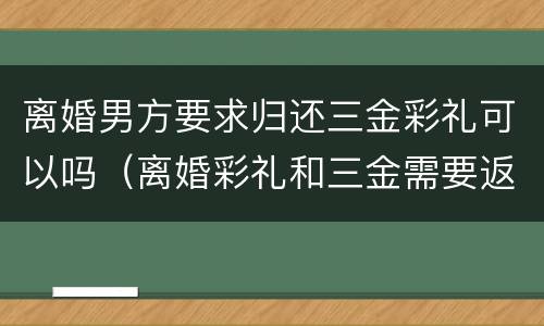 离婚男方要求归还三金彩礼可以吗（离婚彩礼和三金需要返回男方吗）