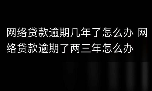 网络贷款逾期几年了怎么办 网络贷款逾期了两三年怎么办