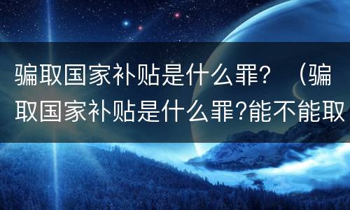 骗取国家补贴是什么罪？（骗取国家补贴是什么罪?能不能取保?）