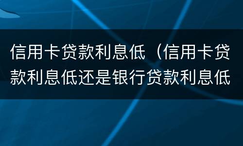 信用卡贷款利息低（信用卡贷款利息低还是银行贷款利息低）