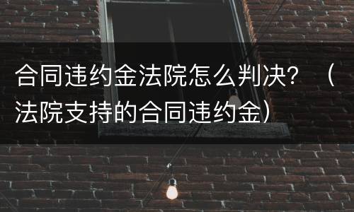 合同违约金法院怎么判决？（法院支持的合同违约金）