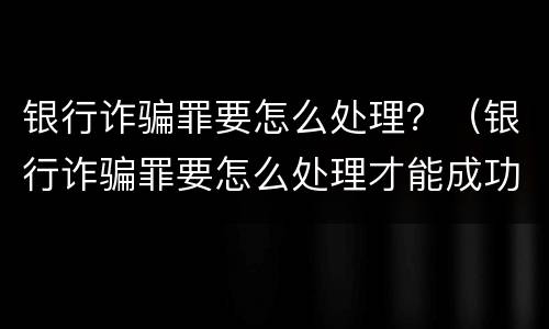 银行诈骗罪要怎么处理？（银行诈骗罪要怎么处理才能成功）