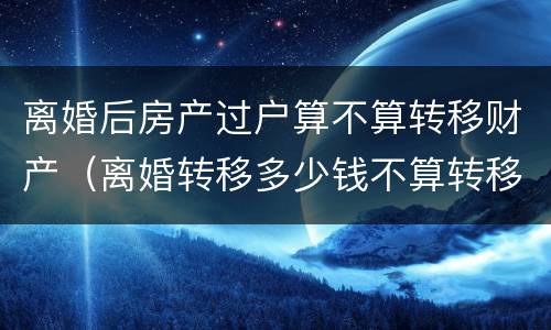 离婚后房产过户算不算转移财产（离婚转移多少钱不算转移财产）