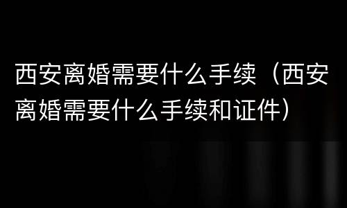西安离婚需要什么手续（西安离婚需要什么手续和证件）