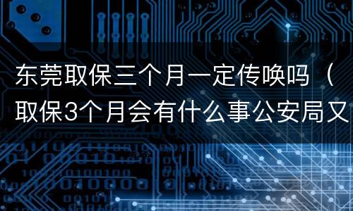 东莞取保三个月一定传唤吗（取保3个月会有什么事公安局又传唤是好还是不好）