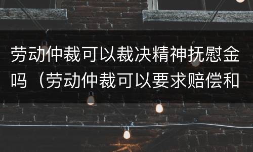 劳动仲裁可以裁决精神抚慰金吗（劳动仲裁可以要求赔偿和精神损失费吗）