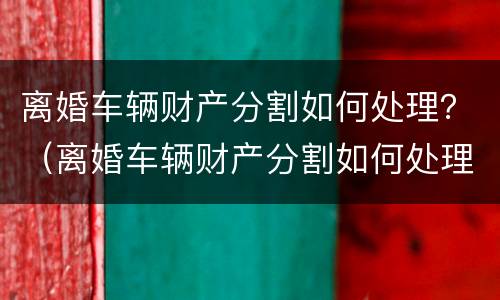 离婚车辆财产分割如何处理？（离婚车辆财产分割如何处理）