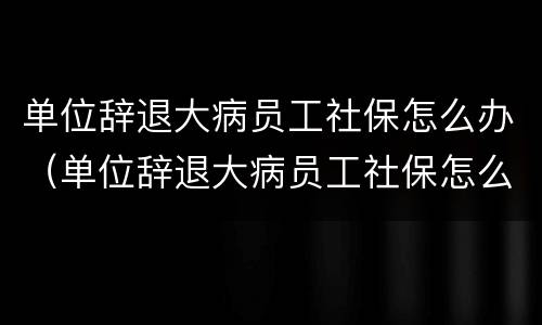 单位辞退大病员工社保怎么办（单位辞退大病员工社保怎么办手续）