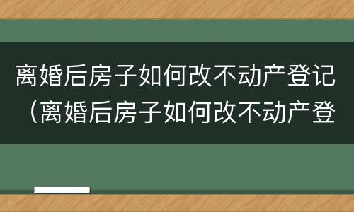 离婚后房子如何改不动产登记（离婚后房子如何改不动产登记名字）