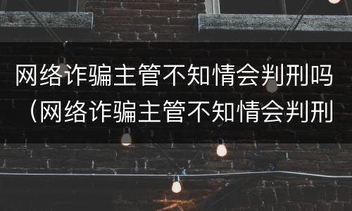 网络诈骗主管不知情会判刑吗（网络诈骗主管不知情会判刑吗知乎）