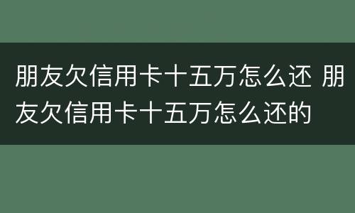 朋友欠信用卡十五万怎么还 朋友欠信用卡十五万怎么还的
