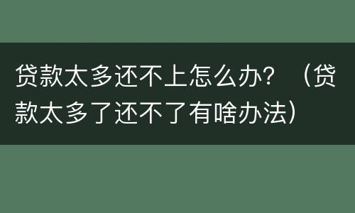 贷款太多还不上怎么办？（贷款太多了还不了有啥办法）