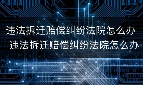 违法拆迁赔偿纠纷法院怎么办 违法拆迁赔偿纠纷法院怎么办
