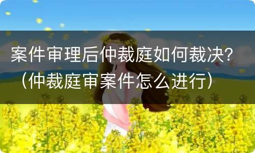 案件审理后仲裁庭如何裁决？（仲裁庭审案件怎么进行）