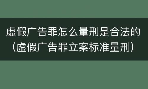 虚假广告罪怎么量刑是合法的（虚假广告罪立案标准量刑）