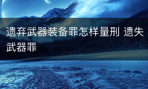 遗弃武器装备罪怎样量刑 遗失武器罪