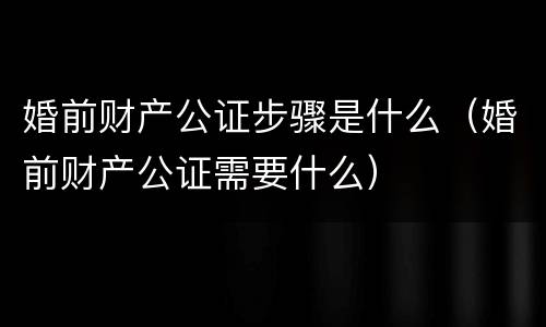 婚前财产公证步骤是什么（婚前财产公证需要什么）