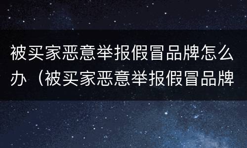 被买家恶意举报假冒品牌怎么办（被买家恶意举报假冒品牌怎么办理）