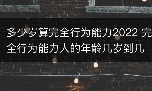 多少岁算完全行为能力2022 完全行为能力人的年龄几岁到几岁