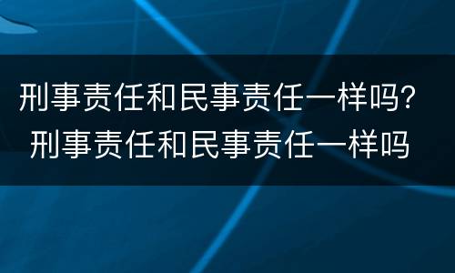 刑事责任和民事责任一样吗？ 刑事责任和民事责任一样吗