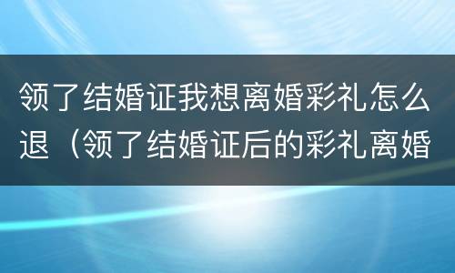 领了结婚证我想离婚彩礼怎么退（领了结婚证后的彩礼离婚后能退还吗）