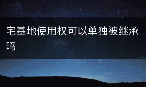 宅基地使用权可以单独被继承吗