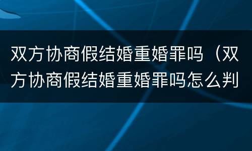 双方协商假结婚重婚罪吗（双方协商假结婚重婚罪吗怎么判）