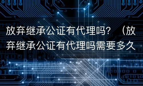 放弃继承公证有代理吗？（放弃继承公证有代理吗需要多久）