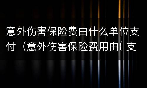 意外伤害保险费由什么单位支付（意外伤害保险费用由( 支付）