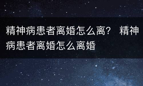 精神病患者离婚怎么离？ 精神病患者离婚怎么离婚