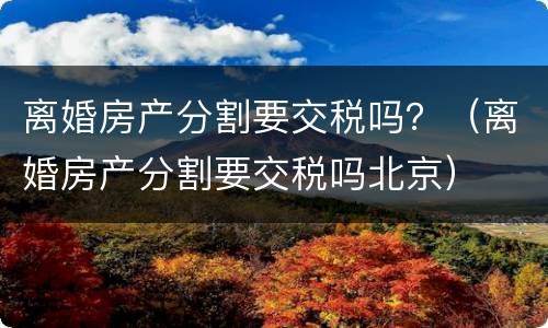 离婚房产分割要交税吗？（离婚房产分割要交税吗北京）