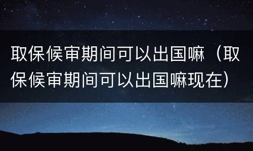 取保候审期间可以出国嘛（取保候审期间可以出国嘛现在）