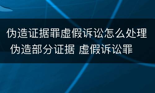 伪造证据罪虚假诉讼怎么处理 伪造部分证据 虚假诉讼罪