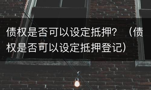 债权是否可以设定抵押？（债权是否可以设定抵押登记）