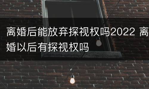 离婚后能放弃探视权吗2022 离婚以后有探视权吗