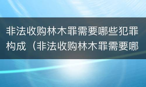 非法收购林木罪需要哪些犯罪构成（非法收购林木罪需要哪些犯罪构成证据）