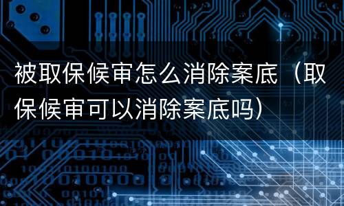 被取保候审怎么消除案底（取保候审可以消除案底吗）