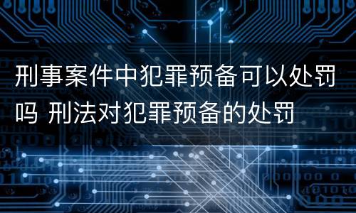 刑事案件中犯罪预备可以处罚吗 刑法对犯罪预备的处罚
