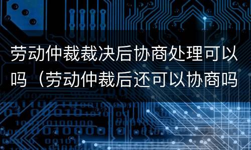 劳动仲裁裁决后协商处理可以吗（劳动仲裁后还可以协商吗）