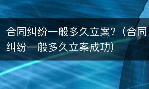 合同纠纷一般多久立案?（合同纠纷一般多久立案成功）