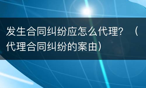 发生合同纠纷应怎么代理？（代理合同纠纷的案由）