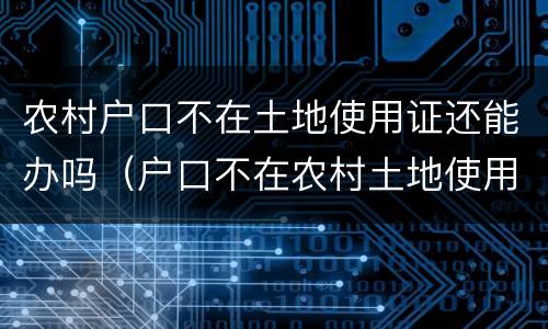 农村户口不在土地使用证还能办吗（户口不在农村土地使用证还有效吗）