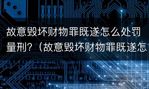 故意毁坏财物罪既遂怎么处罚量刑?（故意毁坏财物罪既遂怎么处罚量刑依据）
