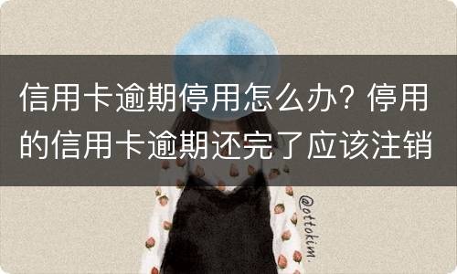 信用卡逾期停用怎么办? 停用的信用卡逾期还完了应该注销吗
