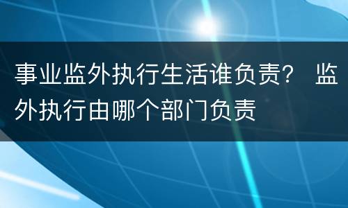事业监外执行生活谁负责？ 监外执行由哪个部门负责