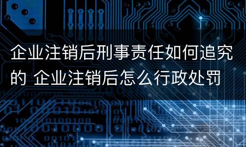 企业注销后刑事责任如何追究的 企业注销后怎么行政处罚