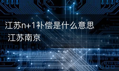 江苏n+1补偿是什么意思 江苏南京