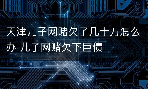 天津儿子网赌欠了几十万怎么办 儿子网赌欠下巨债