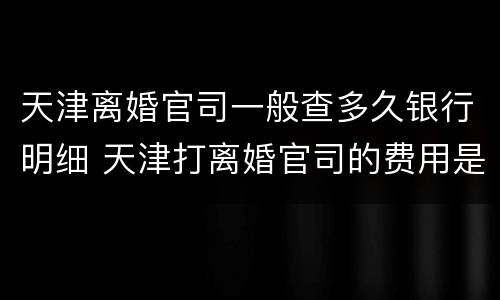 天津离婚官司一般查多久银行明细 天津打离婚官司的费用是多少