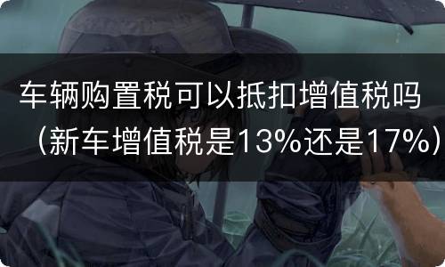 车辆购置税可以抵扣增值税吗（新车增值税是13%还是17%）